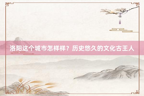 洛阳这个城市怎样样？历史悠久的文化古王人